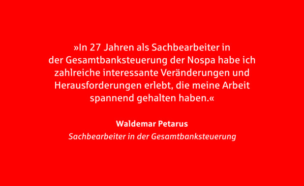 Zitat Waldemar Petarus. In 27 Jahren als Sachbearbeiter in der Gesamtbanksteuerung der Nospa habe ich zahlreiche interessante Veränderungen und Herausforderungen erlebt, die meine Arbeit spannend gehalten haben.